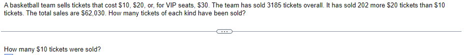 A basketball team sells tickets that cost $10, $20, or, for VIP seats, $30. The team has sold 3185 tickets overall. It has sold 202 more $20 tickets than $10
tickets. The total sales are $62,030. How many tickets of each kind have been sold?
How many $10 tickets were sold?