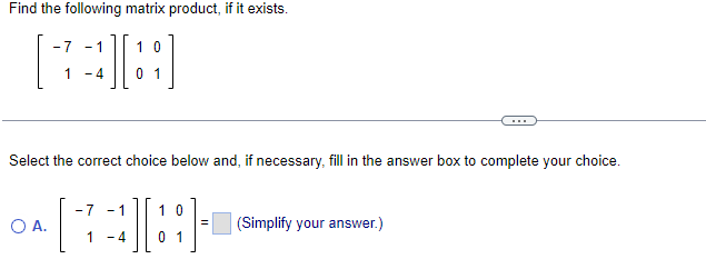 Find the following matrix product, if it exists.
-7 - 1
10
1 - 4
01
Select the correct choice below and, if necessary, fill in the answer box to complete your choice.
-7 -1
10
O A.
(Simplify your answer.)
1
-4
0 1