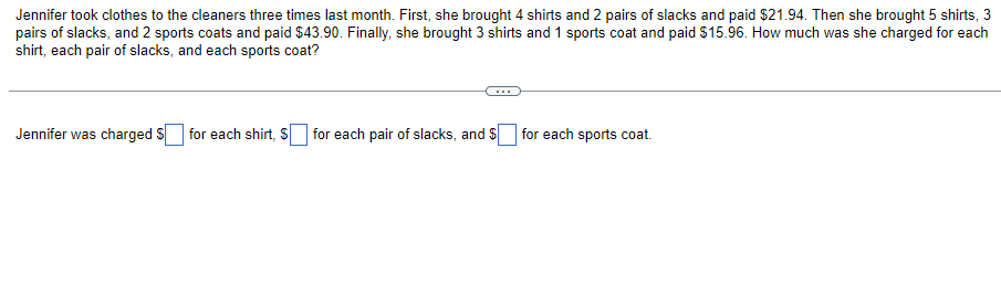 Jennifer took clothes to the cleaners three times last month. First, she brought 4 shirts and 2 pairs of slacks and paid $21.94. Then she brought 5 shirts, 3
pairs of slacks, and 2 sports coats and paid $43.90. Finally, she brought 3 shirts and 1 sports coat and paid $15.96. How much was she charged for each
shirt, each pair of slacks, and each sports coat?
Jennifer was charged S
for each shirt, S
for each pair of slacks, and $
for each sports coat.