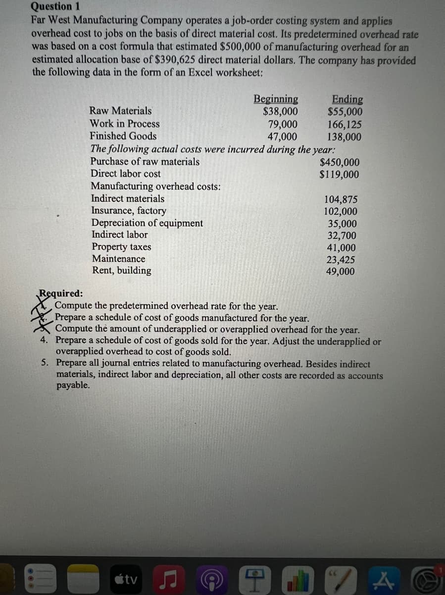 Question 1
Far West Manufacturing Company operates a job-order costing system and applies
overhead cost to jobs on the basis of direct material cost. Its predetermined overhead rate
was based on a cost formula that estimated $500,000 of manufacturing overhead for an
estimated allocation base of $390,625 direct material dollars. The company has provided
the following data in the form of an Excel worksheet:
Ending
$55,000
166,125
138,000
The following actual costs were incurred during the year:
$450,000
$119,000
Beginning
$38,000
79,000
47,000
Raw Materials
Work in Process
Finished Goods
Purchase of raw materials
Direct labor cost
Manufacturing overhead costs:
Indirect materials
104,875
102,000
35,000
32,700
41,000
23,425
49,000
Insurance, factory
Depreciation of equipment
Indirect labor
Property taxes
Maintenance
Rent, building
Required:
Compute the predetermined overhead rate for the year.
Prepare a schedule of cost of goods manufactured for the year.
Compute the amount of underapplied or overapplied overhead for the year.
4. Prepare a schedule of cost of goods sold for the year. Adjust the underapplied or
overapplied overhead to cost of goods sold.
5. Prepare all journal entries related to manufacturing overhead. Besides indirect
materials, indirect labor and depreciation, all other costs are recorded as accounts
payable.
66
étv
