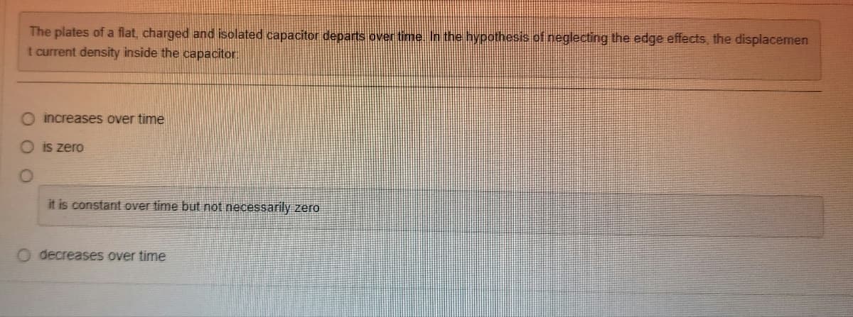 The plates of a flat, charged and isolated capacitor departs over time. In the hypothesis of neglecting the edge effects, the displacemen
t current density inside the capacitor.
O increases over time
O is zero
it is constant over time but not necessarily zero
O decreases over time