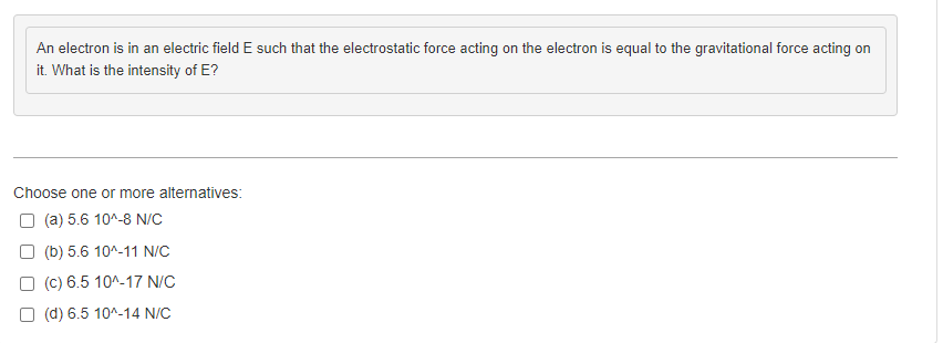 An electron is in an electric field E such that the electrostatic force acting on the electron is equal to the gravitational force acting on
it. What is the intensity of E?
Choose one or more alternatives:
(a) 5.6 10^-8 N/C
(b) 5.6 10^-11 N/C
(c) 6.5 10^-17 N/C
(d) 6.5 10^-14 N/C