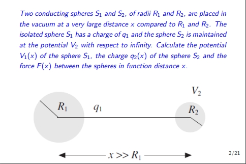 Two conducting spheres S₁ and S₂, of radii R₁ and R₂, are placed in
the vacuum at a very large distance x compared to R₁ and R₂. The
isolated sphere S₁ has a charge of q₁ and the sphere S₂ is maintained
at the potential V₂ with respect to infinity. Calculate the potential
V₁(x) of the sphere S₁, the charge q2(x) of the sphere S₂ and the
force F(x) between the spheres in function distance x.
R₁
91
x >> R₁
V₂
R₂
2/21