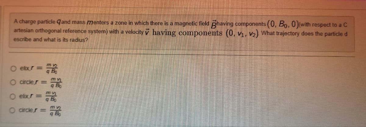 A charge particle qand mass menters a zone in which there is a magnetic field having components (0, Bo, 0)(with respect to a C
artesian orthogonal reference system) with a velocity ✓ having components (0, V₁, V₂) What trajectory does the particle d
escribe and what is its radius?
O elix,r=
O circler =
O elix,r=
O circler =
mv₂
q Bo
m v
q Bo
m vi
q B
mv₂
g Bo