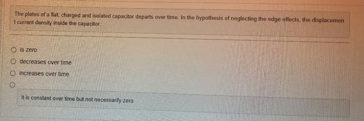 The plates of a flat charged and isolated capacitor departs over time. In the hypothesis of neglecting the edge effects, the displacemen
t current density inside the capacitor.
0000
is zero
decreases over time
increases over time
it is constant over time but not necessarily zero