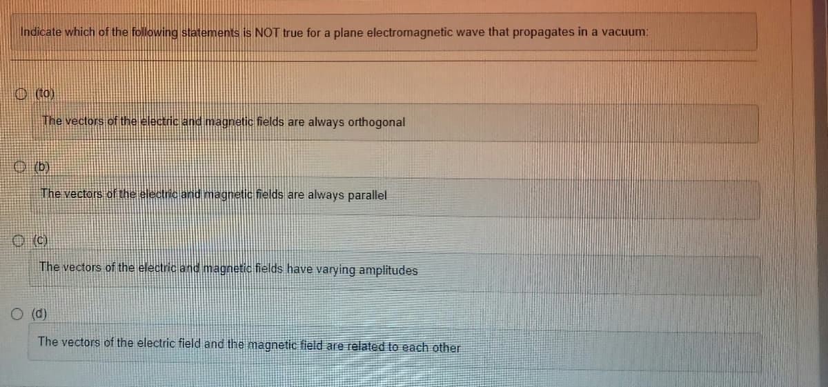 Indicate which of the following statements is NOT true for a plane electromagnetic wave that propagates in a vacuum:
(to)
The vectors of the electric and magnetic fields are always orthogonal
(b)
The vectors of the electric and magnetic fields are always parallel
Ⓒ(C)
The vectors of the electric and magnetic fields have varying amplitudes
O (d)
The vectors of the electric field and the magnetic field are related to each other