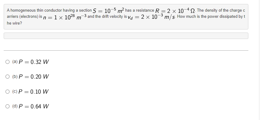 A homogeneous thin conductor having a section S = 10-5 m² has a resistance R = 2 x 10-42. The density of the charge c
arriers (electrons) is n = 1 x 1028 m 3 and the drift velocity is vd = 2 × 10-³ m/s. How much is the power dissipated by t
-3
he wire?
O (a) P = 0.32 W
O (b) P = 0.20 W
O (c) P = 0.10 W
O (d) P = 0.64 W