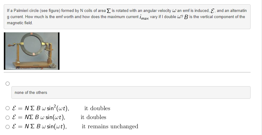 If a Palmieri circle (see figure) formed by N coils of area is rotated with an angular velocity W an emf is induced, E, and an alternatin
g current. How much is the emf worth and how does the maximum current imax vary if I double W?B is the vertical component of the
magnetic field.
COPYRIGHT Fca differing
none of the others
E = NE Bw sin² (wt),
E = NE Bw sin(wt),
O E = NE Bw sin(wt),
it doubles
it doubles
it remains unchanged