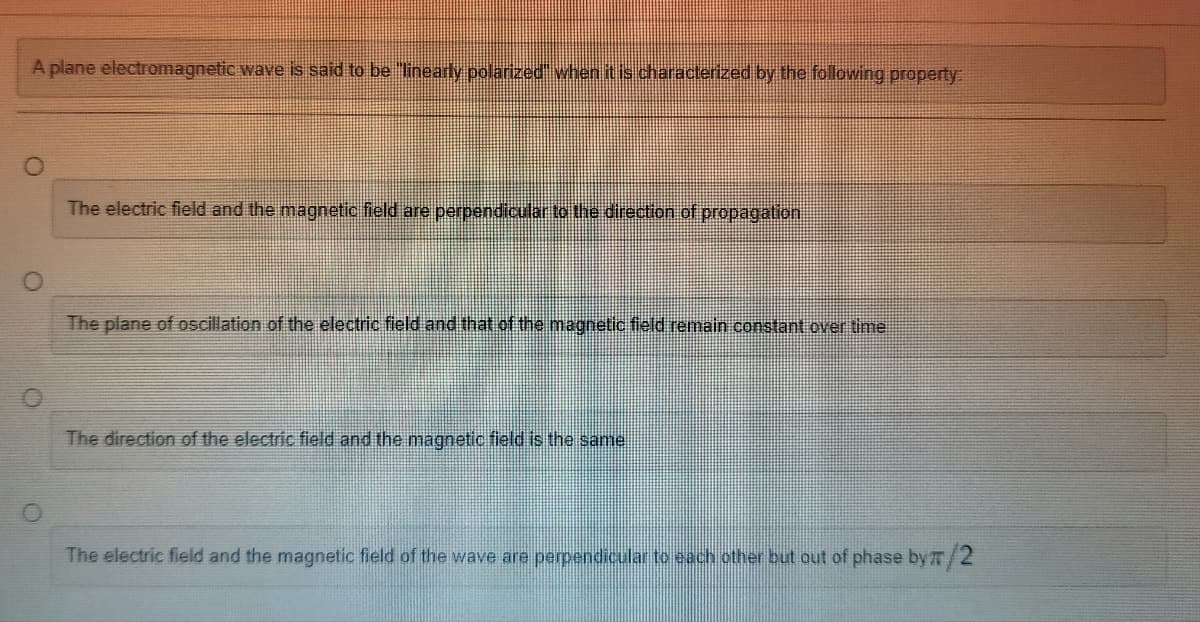 A plane electromagnetic wave is said to be "linearly polarized" when it is characterized by the following property:
The electric field and the magnetic field are perpendicular to the direction of propagation
The plane of oscillation of the electric field and that of the magnetic field remain constant over time
The direction of the electric field and the magnetic field is the same
The electric field and the magnetic field of the wave are perpendicular to each other but out of phase by π/2