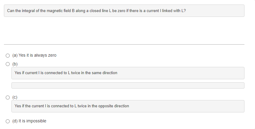Can the integral of the magnetic field B along a closed line L be zero if there is a current I linked with L?
(a) Yes it is always zero
(b)
Yes if current I is connected to L twice in the same direction
Yes if the current I is connected to L twice in the opposite direction
(d) It is impossible