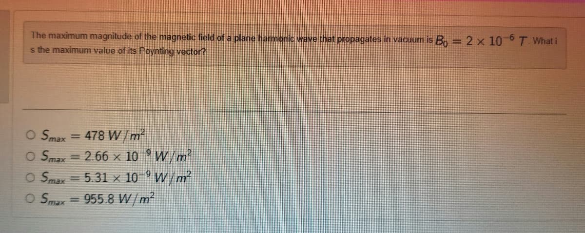 The maximum magnitude of the magnetic field of a plane harmonic wave that propagates in vacuum is B = 2 x 10-6 T. What i
s the maximum value of its Poynting vector?
O Smax =
O Smax
=
478 W/m²
2.66 x 10
9
W/m²
W/m²
O Smax 5.31 x 10
O Smax=955.8 W/m²