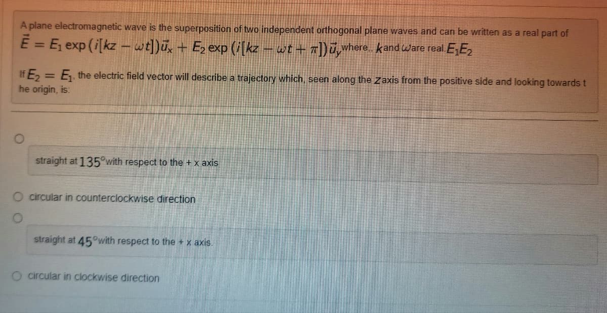 A plane electromagnetic wave is the superposition of two independent orthogonal plane waves and can be written as a real part of
E = E₁ exp (i[kz - wt])ūx + Ę₂ exp (i[kz. - wt+7]) ü‚where, and ware real E₁E₂
If E₂ = E₁, the electric field vector will describe a trajectory which, seen along the Zaxis from the positive side and looking towards t
he origin, is:
straight at 135 with respect to the + x axis
O circular in counterclockwise direction
straight at 45°with respect to the + x axis.
O circular in clockwise direction