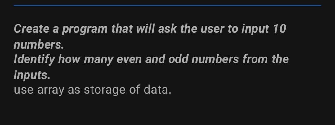 Create a program that will ask the user to input 10
numbers.
Identify how many even and odd numbers from the
inputs.
use array as storage of data.
