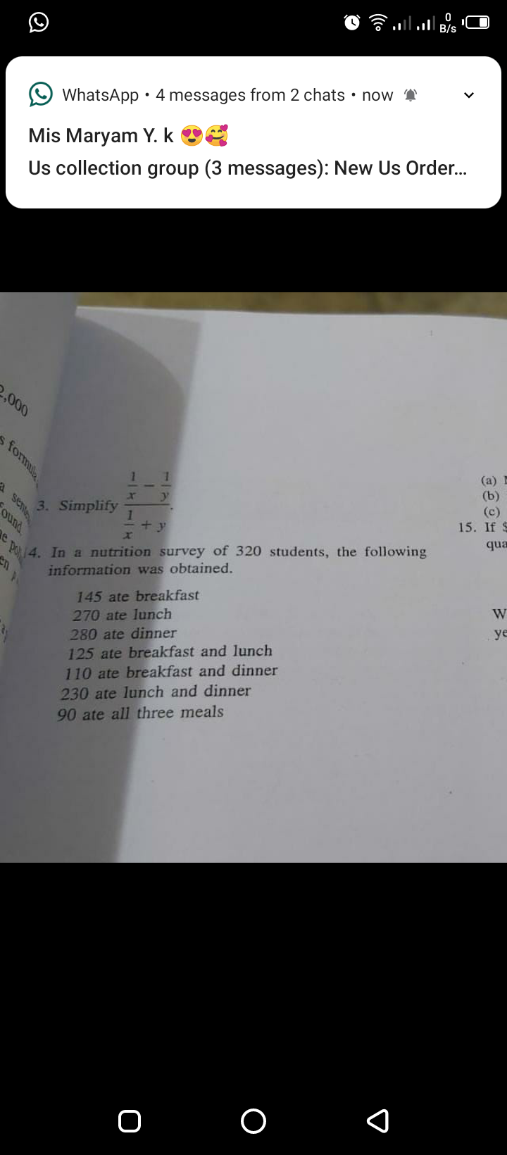 O WhatsApp•4 messages from 2 chats • now
Mis Maryam Y. k O
Us collection group (3 messages): New Us Order.
000
(a) E
(b)
(c)
15. If S
3. Simplify
1
+ y
qua
14. In a nutrition survey of 320 students, the following
e po
information was obtained.
145 ate breakfast
W
27
ate lunch
ye
280 ate dinner
125 ate breakfast and lunch
110 ate breakfast and dinner
230 ate lunch and dinner
90 ate all three meals
11
s formula
A sene
ound
