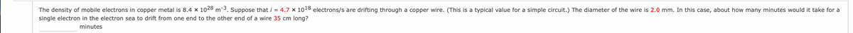 The density of mobile electrons in copper metal is 8.4 x 1028 m-3. Suppose that i = 4.7 × 1018 electrons/s are drifting through a copper wire. (This is a typical value for a simple circuit.) The diameter of the wire is 2.0 mm. In this case, about how many minutes would it take for a
single electron in the electron sea to drift from one end to the other end of a wire 35 cm long?
minutes
