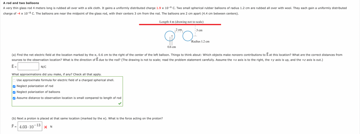 A rod and two balloons
A very thin glass rod 4 meters long is rubbed all over with a silk cloth. It gains a uniformly distributed charge 1.9 x 10-6 C. Two small spherical rubber balloons of radius 1.2 cm are rubbed all over with wool. They each gain a uniformly distributed
charge of -4 x 10-8 C. The balloons are near the midpoint of the glass rod, with their centers 3 cm from the rod. The balloons are 2 cm apart (4.4 cm between centers).
Length 4 m (drawing not to scale)
2 cm
3 сm
Radius 1.2 cm
0.6 cm
(a) Find the net electric field at the location marked by the x, 0.6 cm to the right of the center of the left balloon. Things to think about: Which objects make nonzero contributions to E at this location? What are the correct distances from
sources to the observation location? What is the direction of E due to the rod? (The drawing is not to scale; read the problem statement carefully. Assume the +x axis is to the right, the +y axis is up, and the +z axis is out.)
N/C
What approximations did you make, if any? Check all that apply.
Use approximate formula for electric field of a charged spherical shell.
Neglect polarization of rod
O Neglect polarization of balloons
M Assume distance to observation location is small compared to length of rod
(b) Next a proton is placed at that same location (marked by the x). What is the force acting on the proton?
F = 4.03 · 10-13
