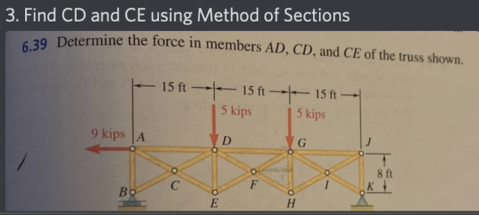 3. Find CD and CE using Method of Sections
6.39 Determine the force in members AD, CD, and CE of the truss shown.
9 kips A
Во
15 ft 15 ft 15 ft
5 kips
5 kips
30
с
PE
E
D
F
H
G
I
8 ft
K