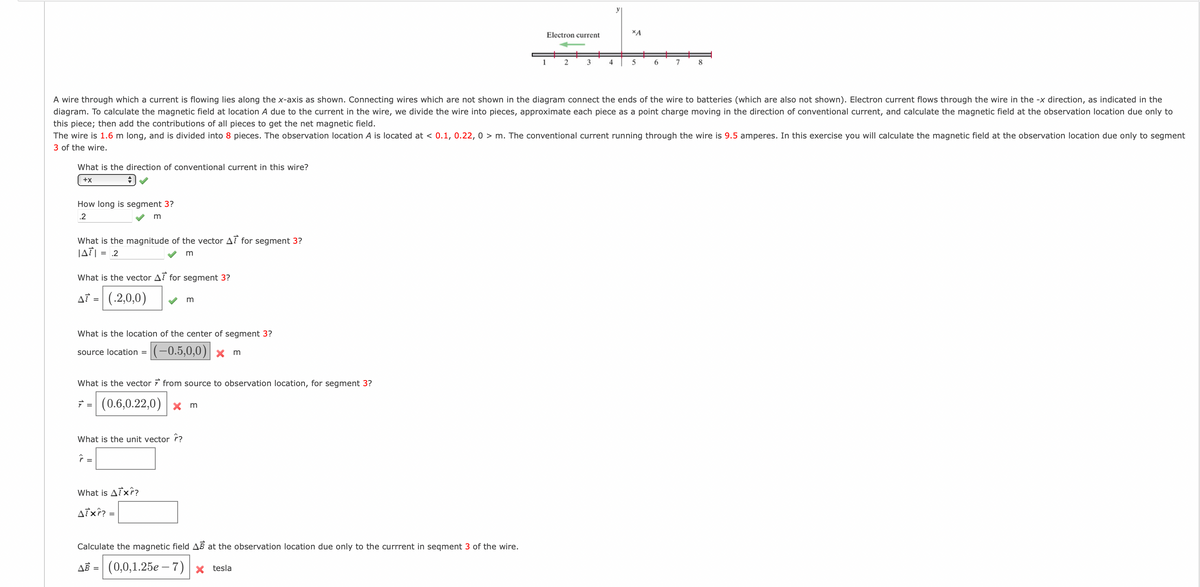 Electron current
XA
1
3
4
6.
7
8
A wire through which a current is flowing lies along the x-axis as shown. Connecting wires which are not shown in the diagram connect the ends of the wire to batteries (which are also not shown). Electron current flows through the wire in the -x direction, as indicated in the
diagram. To calculate the magnetic field at location A due to the current in the wire, we divide the wire into pieces, approximate each piece as a point charge moving in the direction of conventional current, and calculate the magnetic field at the observation location due only to
this piece; then add the contributions of all pieces to get the net magnetic field.
The wire is 1.6 m long, and is divided into 8 pieces. The observation location A is located at < 0.1, 0.22, 0 > m. The conventional current running through the wire is 9.5 amperes. In this exercise you will calculate the magnetic field at the observation location due only to segment
3 of the wire.
What is the direction of conventional current in this wire?
+x
How long is segment 3?
.2
m
What is the magnitude of the vector AT for segment 3?
JATI = .2
What is the vector AT for segment 3?
Af = (.2,0,0)
m
What is the location of the center of segment 3?
|(-0,5,0,0)| × m
source location =
What is the vector from source to observation location, for segment 3?
(0.6,0.22,0)
ア=
X m
What is the unit vector r?
=
What is ATx?
Aixî? =
Calculate the magnetic field AB at the observation location due only to the currrent in seqment 3 of the wire.
AB = (0,0,1.25e – 7) | × tesla
