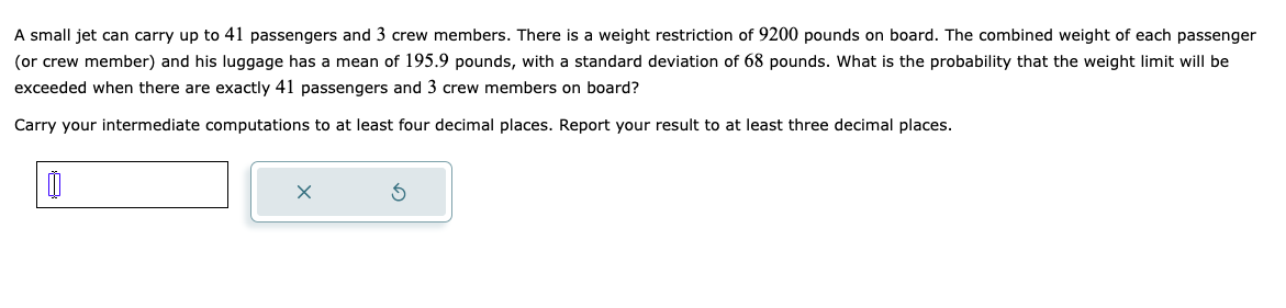 A small jet can carry up to 41 passengers and 3 crew members. There is a weight restriction of 9200 pounds on board. The combined weight of each passenger
(or crew member) and his luggage has a mean of 195.9 pounds, with a standard deviation of 68 pounds. What is the probability that the weight limit will be
exceeded when there are exactly 41 passengers and 3 crew members on board?
Carry your intermediate computations to at least four decimal places. Report your result to at least three decimal places.
0
X