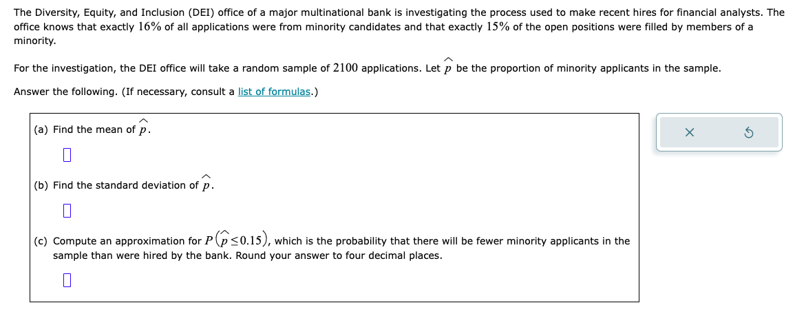 The Diversity, Equity, and Inclusion (DEI) office of a major multinational bank is investigating the process used to make recent hires for financial analysts. The
office knows that exactly 16% of all applications were from minority candidates and that exactly 15% of the open positions were filled by members of a
minority.
For the investigation, the DEI office will take a random sample of 2100 applications. Let p be the proportion of minority applicants in the sample.
Answer the following. (If necessary, consult a list of formulas.)
(a) Find the mean of p.
(b) Find the standard deviation of p.
(c) Compute an approximation for P<0.15), which is the probability that there will be fewer minority applicants in the
sample than were hired by the bank. Round your answer to four decimal places.
0
X