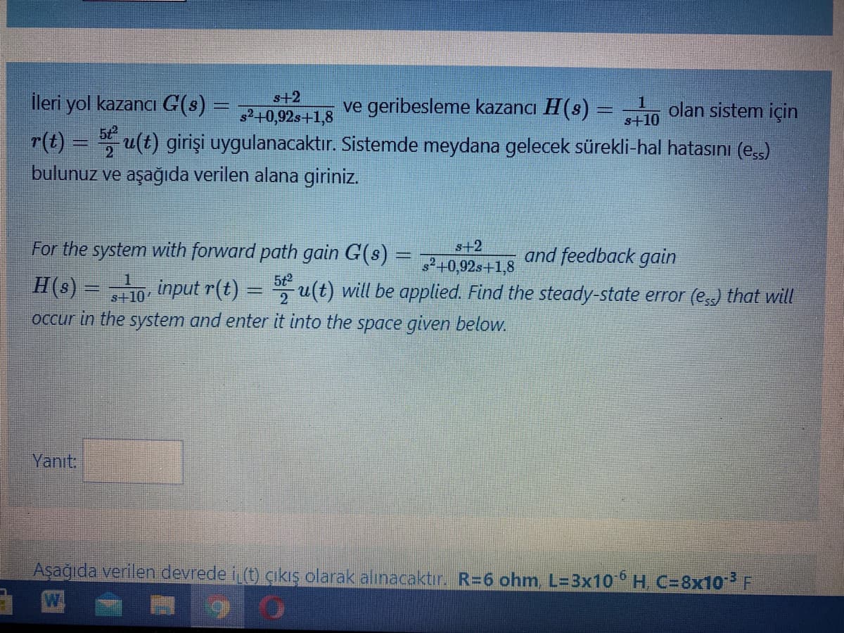 İleri yol kazancı G(s)
s+2
ve geribesleme kazancı H(s) = -
s+10
olan sistem için
²+0,92s+1,8
5t
r(t) = u(t) girişi uygulanacaktır. Sistemde meydana gelecek sürekli-hal hatasını (eşs)
bulunuz ve aşağıda verilen alana giriniz.
For the system with forward path gain G(s) =
s+2
2+0,92s+1,8
710 input r(t) = , u(t) will be applied. Find the steady-state error (ess) that will
and feedback gain
H(s)
5t2
%3D
occur in the system and enter it into the space given below.
Yanıt:
Aşağıda verilen devrede i (t) çıkış olarak alınacaktır. R=6 ohm, L=3x10 H, C=8x10 F
