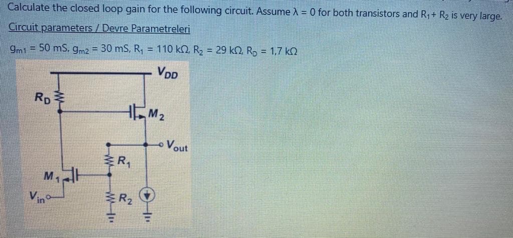 Calculate the closed loop gain for the following circuit. Assume A = 0 for both transistors and R,+ R2 is very large.
Circuit parameters / Devre Parametreleri
gm1 = 50 mS, gm2 30 mS, R, = 110 k2, R2 = 29 k2, R, = 1,7 k2
VDD
Rp
HM2
o Vout
R,
Vino
R2
W W-H"
W
