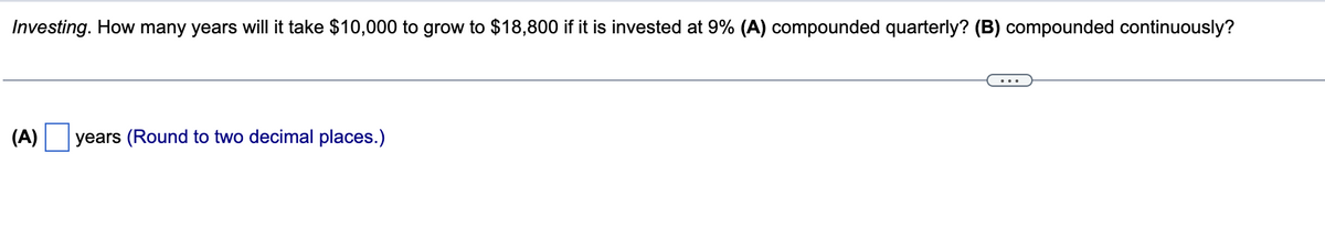 Investing. How many years will it take $10,000 to grow to $18,800 if it is invested at 9% (A) compounded quarterly? (B) compounded continuously?
(A) years (Round to two decimal places.)