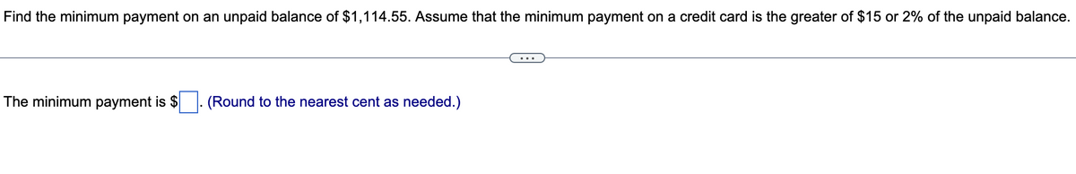Find the minimum payment on an unpaid balance of $1,114.55. Assume that the minimum payment on a credit card is the greater of $15 or 2% of the unpaid balance.
The minimum payment is $
(Round to the nearest cent as needed.)