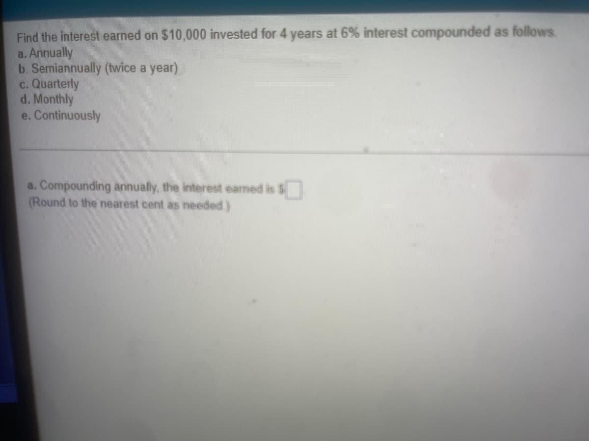 Find the interest eamed on $10,000 invested for 4 years at 6% interest compounded as follows.
a. Annually
b. Semiannually (twice a year)
c. Quarterly
d. Monthly
e. Continuously
a. Compounding annually, the interest earned is S
(Round to the nearest cent as needed)
