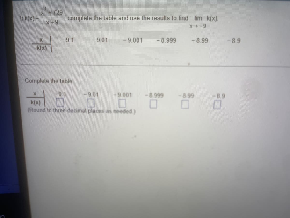 3
x +729
If k(x) =
complete the table and use the results to find lim k(x).
x+9
X-9
-9.1
-9.01
- 9.001
- 8.999
-8.99
-8.9
k(x)
Complete the table.
-9.1
-9.01
-9.001
-8.999
-8.99
-8.9
k(x)
(Round to three decimal places as needed.)
