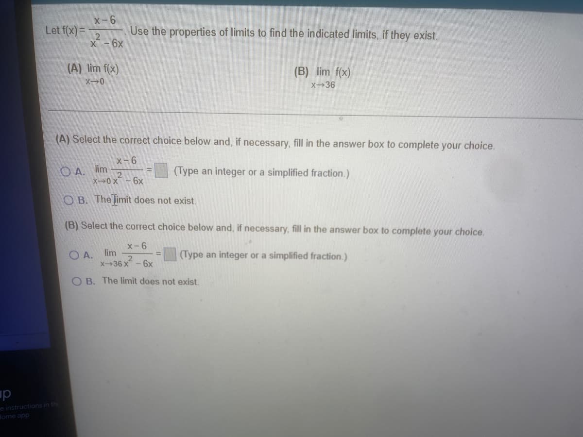 x-6
Let f(x)=
Use the properties of limits to find the indicated limits, if they exist.
X-6x
(A) lim f(x)
(B) lim f(x)
X-0
X-36
(A) Select the correct choice below and, if necessary, fill in the answer box to complete your choice.
x-6
OA. lim
x0 x-6x
(Type an integer or a simplified fraction.)
O B. The limit does not exist.
(B) Select the correct choice below and, if necessary, fill in the answer box to complete your choice.
x-6
lim
O A.
x36 x - 6x
(Type an integer or a simplified fraction.)
O B. The limit does not exis.
up
e instructions in the
Home app
