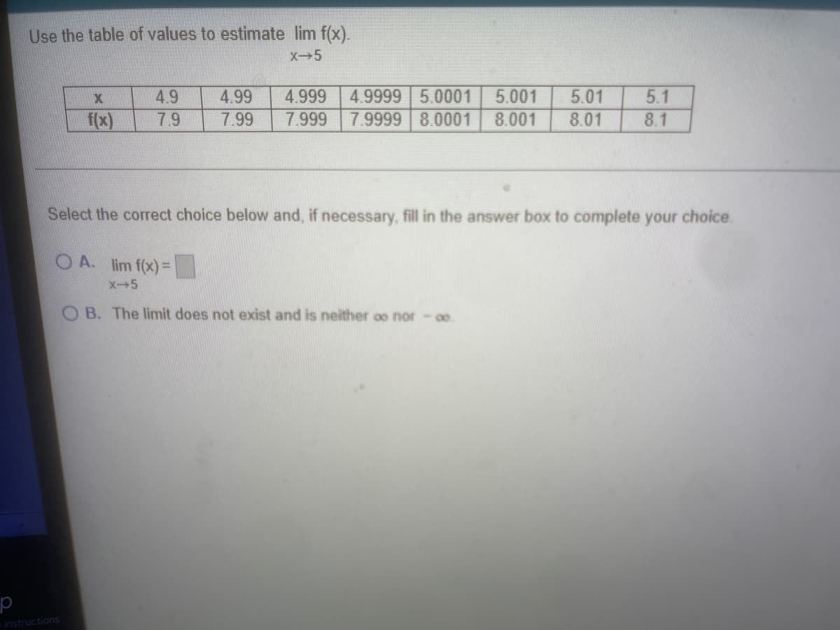 Use the table of values to estimate lim f(x).
X-5
4.9
4.99
4.999
4.9999 5.0001
5.001
5.01
5.1
f(x)
79
7.99
7.999
7.9999 8.0001
8.001
8.01
8.1
Select the correct choice below and, if necessary, fill in the answer box to complete your choice.
O A. lim f(x)=
X+5
O B. The limit does not exist and is neither oo nor - o.
instructions
