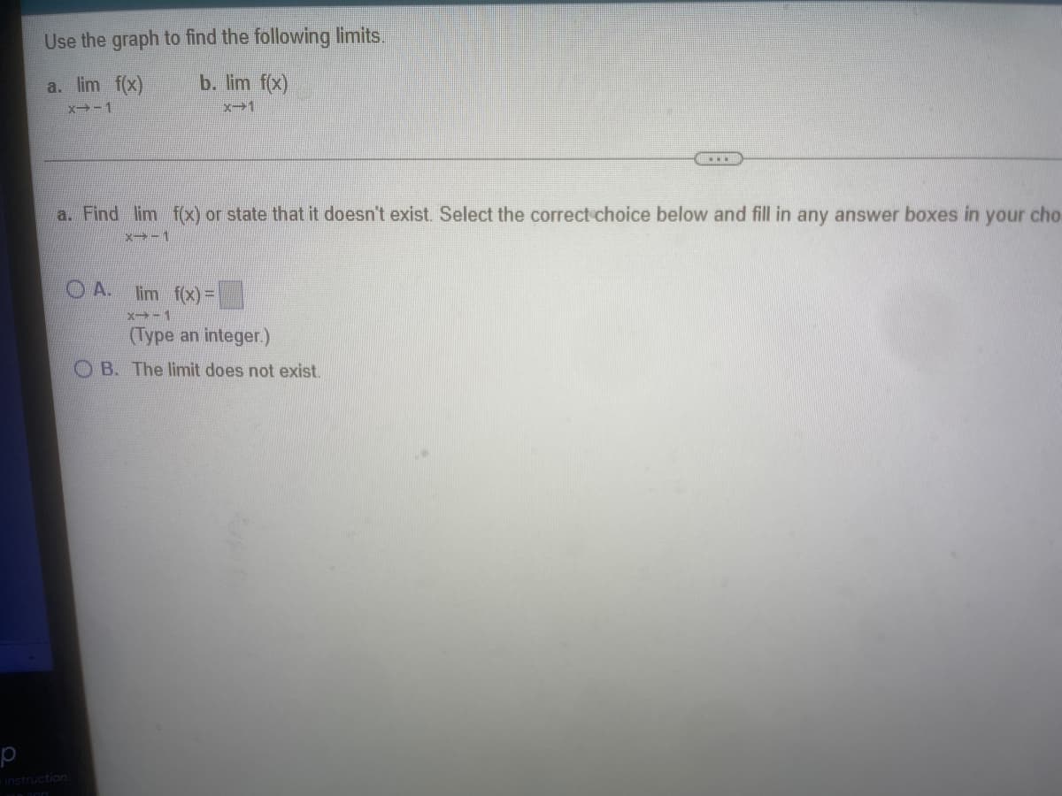 Use the graph to find the following limits.
b. lim f(x)
a. lim f(x)
x -1
x-1
a. Find lim f(x) or state that it doesn't exist Select the correct choice below and fill in any answer boxes in
your cho
x-1
O A. lim f(x) =D
x→-1
(Type an integer.)
O B. The limit does not exist.
instruction
