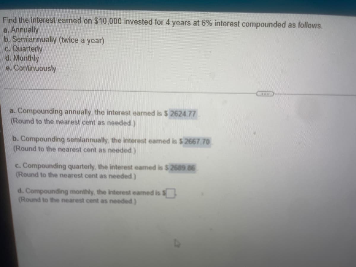 Find the interest earned on $10,000 invested for 4 years at 6% interest compounded as follows.
a. Annually
b. Semiannually (twice a year)
c. Quarterly
d. Monthly
e. Continuously
a. Compounding annually, the interest earned is $ 2624.77
(Round to the nearest cent as needed.)
b. Compounding semiannually, the interest earmed is $ 2667 70
(Round to the nearest cent as needed.)
c. Compounding quarterly, the interest eamed is $ 2689 86
(Round to the nearest cent as needed)
d. Compounding monthly, the interest eaned is $.
(Round to the nearest cent as needed)
