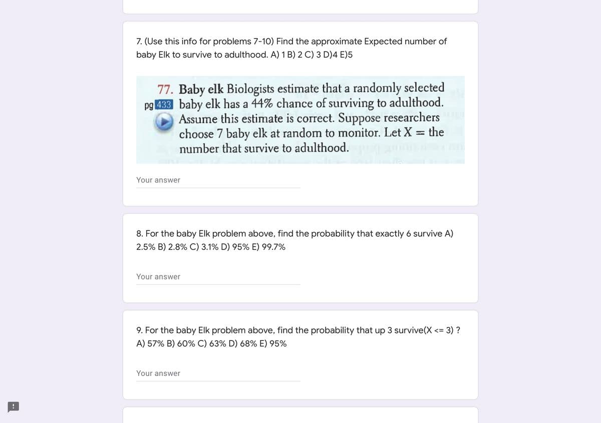 7. (Use this info for problems 7-10) Find the approximate Expected number of
baby Elk to survive to adulthood. A) 1 B) 2 C) 3 D)4 E)5
77. Baby elk Biologists estimate that a randomly selected
pg 433 baby elk has a 44% chance of surviving to adulthood.
Assume this estimate is correct. Suppose researchers
choose 7 baby elk at random to monitor. Let X = the
number that survive to adulthood.
%3D
Your answer
8. For the baby Elk problem above, find the probability that exactly 6 survive A)
2.5% B) 2.8% C) 3.1% D) 95% E) 99.7%
Your answer
9. For the baby Elk problem above, find the probability that up 3 survive(X <= 3) ?
%3D
A) 57% B) 60% C) 63% D) 68% E) 95%
Your answer
