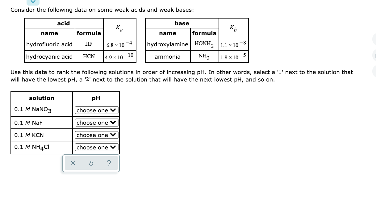 acid
base
Ka
name
formula
name
formula
hydrofluoric acid
HF
-4
6.8 × 10
hydroxylamine| HONH2 |1.1 × 10 –8
hydrocyanic acid
HCN
4.9 × 10 –10
ammonia
NH3
1.8 × 10-5
Use this data to rank the following solutions in order of increasing pH. In other words, select a '1' next to the solution that
will have the lowest pH, a '2' next to the solution that will have the next lowest pH, and so on.
solution
pH
0.1 M NaNO3
choose one
0.1 M NaF
choose one ♥
0.1 М КCN
choose one
0.1 M NH4CI
choose one ♥
