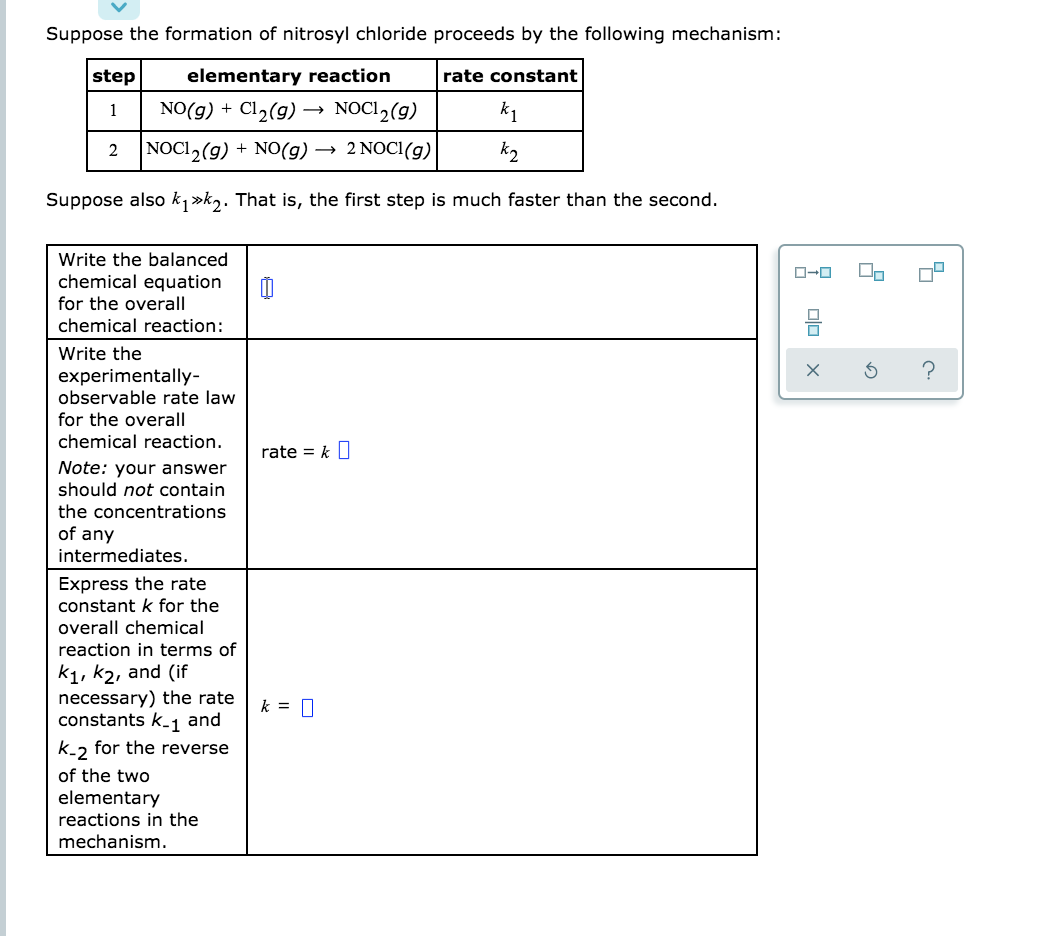 ### Formation of Nitrosyl Chloride

Consider the formation of nitrosyl chloride via the following reaction mechanism:

| **Step** | **Elementary Reaction**         | **Rate Constant** |
|----------|---------------------------------|-------------------|
| 1        | NO(g) + Cl₂(g) → NOCl₂(g)       | k₁                |
| 2        | NOCl₂(g) + NO(g) → 2 NOCl(g)    | k₂                |

It is also given that \( k_1 \gg k_2 \). This implies that the first step is much faster than the second step.

#### Questions:

1. **Write the balanced chemical equation for the overall chemical reaction:**

    ```
    [Input Box for Answer]
    ```

2. **Write the experimentally-observable rate law for the overall chemical reaction.**
   
    **Note:** Your answer should *not* contain the concentrations of any intermediates.
   
    ```
    rate = k [Input Box for Answer]
    ```

3. **Express the rate constant \( k \) for the overall chemical reaction in terms of \( k_1 \), \( k_2 \), and (if necessary) the rate constants \( k_{-1} \) and \( k_{-2} \) for the reverse of the two elementary reactions in the mechanism.**

    ```
    k = [Input Box for Answer]
    ```

----------

This structure provides a clear and concise explanation by presenting the chemical reactions, rate constants, and a step-by-step guide to formulating the balanced chemical equations and rate laws. Students are prompted to think critically about the given information and derive the necessary equations themselves.