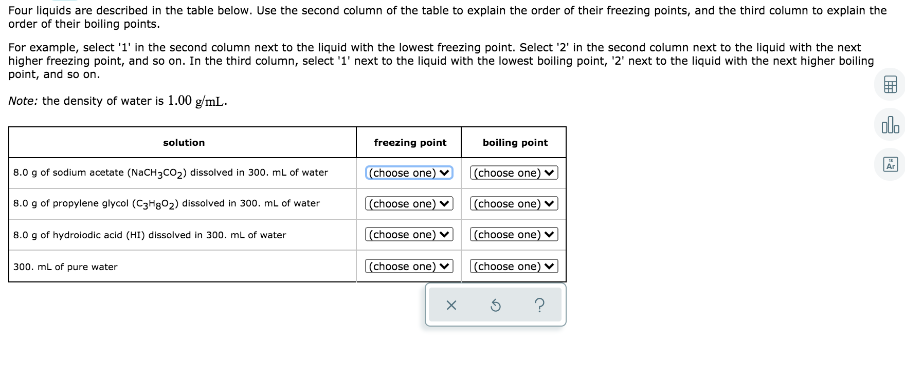 Four liquids are described in the table below. Use the second column of the table to explain the order of their freezing points, and the third column to explain the
order of their boiling points.
For example, select '1' in the second column next to the liquid with the lowest freezing point. Select '2' in the second column next to the liquid with the next
higher freezing point, and so on. In the third column, select '1' next to the liquid with the lowest boiling point, '2' next to the liquid with the next higher boiling
point, and so on.
Note: the density of water is 1.00 g/mL.
solution
freezing point
boiling point
8.0 g of sodium acetate (NaCH3CO2) dissolved in 300. mL of water
(choose one) ♥
(choose one) v
8.0 g of propylene glycol (C3H8O2) dissolved in 300. mL of water
[(choose one) ♥
(choose one) ♥
8.0 g of hydroiodic acid (HI) dissolved in 300. mL of water
(choose one) v
(choose one) v
300. mL of pure water
(choose one)
(choose one)
