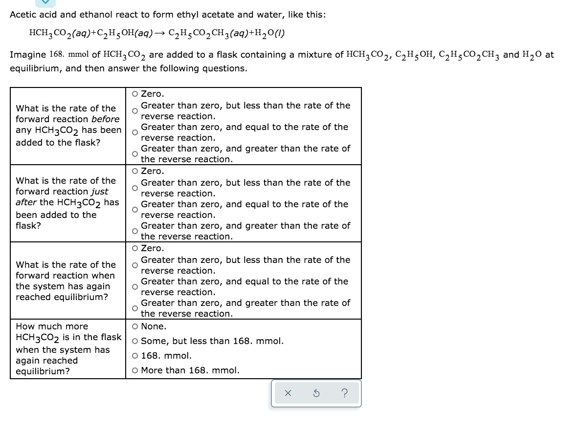 Acetic acid and ethanol react to form ethyl acetate and water, like this:
HCH; CO,(aq)+C2H;OH(aq)→ C,H;CO,CH3(aq)+H20(1)
Imagine 168. mmol of HCH3 CO, are added to a flask containing a mixture of HCH3 CO2, C2H5OH, C,H5CO2CH3 and H20 at
equilibrium, and then answer the following questions.
O Zero.
Greater than zero, but less than the rate of the
What is the rate of the
forward reaction before
reverse reaction.
Greater than zero, and equal to the rate of the
any HCH3CO2 has been
added to the flask?
reverse reaction.
Greater than zero, and greater than the rate of
the reverse reaction.
What is the rate of the
forward reaction just
after the HCH3CO2 has
O Zero.
Greater than zero, but less than the rate of the
reverse reaction.
Greater than zero, and equal to the rate of the
been added to the
reverse reaction.
flask?
Greater than zero, and greater than the rate of
the reverse reaction.
O Zero.
Greater than zero, but less than the rate of the
What is the rate of the
reverse reaction.
forward reaction when
Greater than zero, and equal to the rate of the
the system has again
reached equilibrium?
reverse reaction.
Greater than zero, and greater than the rate of
the reverse reaction.
How much more
O None.
HCH3CO2 is in the flask
when the system has
again reached
equilibrium?
O Some, but less than 168. mmol.
O 168. mmol.
O More than 168. mmol.
