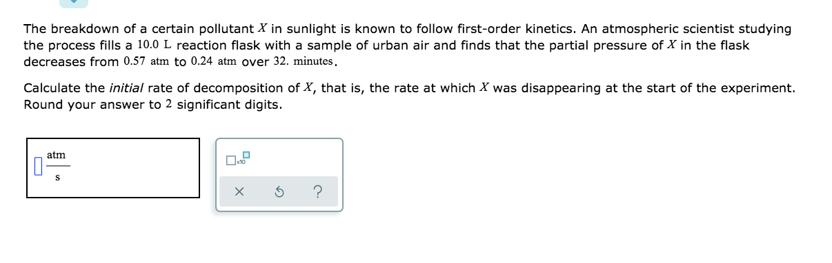 The breakdown of a certain pollutant X in sunlight is known to follow first-order kinetics. An atmospheric scientist studying
the process fills a 10.0 L reaction flask with a sample of urban air and finds that the partial pressure of X in the flask
decreases from 0.57 atm to 0.24 atm over 32. minutes,
Calculate the initial rate of decomposition of X, that is, the rate at which X was disappearing at the start of the experiment.
Round your answer to 2 significant digits.
atm
S
