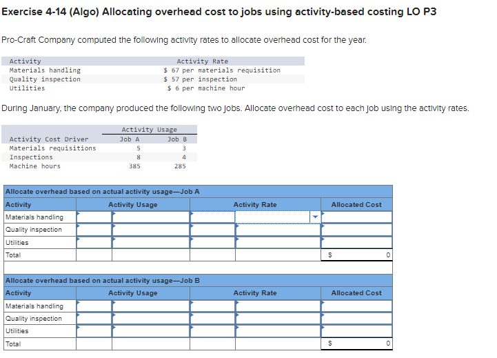 Exercise 4-14 (Algo) Allocating overhead cost to jobs using activity-based costing LO P3
Pro-Craft Company computed the following activity rates to allocate overhead cost for the year.
Activity Rate
$ 67 per materials requisition
Activity
Materials handling
Quality inspection
Utilities
$ 57 per inspection
$6 per machine hour
During January, the company produced the following two jobs. Allocate overhead cost to each job using the activity rates.
Activity Cost Driver
Materials requisitions
Inspections
Machine hours
Activity Usage
Job A
5
Quality inspection
Utilities
Total
8
385
Job B
3
4
285
Allocate overhead based on actual activity usage-Job A
Activity
Activity Usage
Materials handling
Allocate overhead based on actual activity usage-Job B
Activity
Activity Usage
Materials handling
Quality inspection
Utilities
Total
Activity Rate
Activity Rate
Allocated Cost
$
Allocated Cost
$
0
0