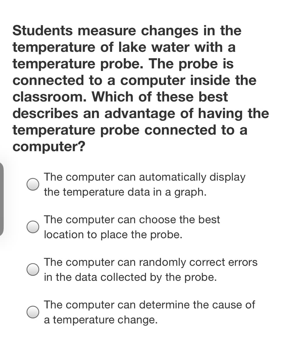 **Question:**
Students measure changes in the temperature of lake water with a temperature probe. The probe is connected to a computer inside the classroom. Which of these best describes an advantage of having the temperature probe connected to a computer?

**Choices:**
- The computer can automatically display the temperature data in a graph.
- The computer can choose the best location to place the probe.
- The computer can randomly correct errors in the data collected by the probe.
- The computer can determine the cause of a temperature change.

**Explanation of Choices:**

1. **The computer can automatically display the temperature data in a graph.**
   This choice highlights a significant advantage of having the temperature probe connected to a computer. Computers can log temperature readings in real-time and display this data graphically, allowing for easy analysis of trends and patterns over time.

2. **The computer can choose the best location to place the probe.**
   This choice is incorrect as determining the best location to place the probe typically requires human judgment and consideration of the environment, not something a computer can decide autonomously with current technology.

3. **The computer can randomly correct errors in the data collected by the probe.**
   This choice is misleading. While computers can perform data validation and filtering, they do not randomly correct errors, as this would introduce more inaccuracies. Error correction typically requires a systematic approach based on predefined criteria.

4. **The computer can determine the cause of a temperature change.**
   This choice is also incorrect. While computers can help analyze data and identify correlations, determining the cause of a temperature change often requires additional information and understanding of environmental factors, which may involve human expertise.