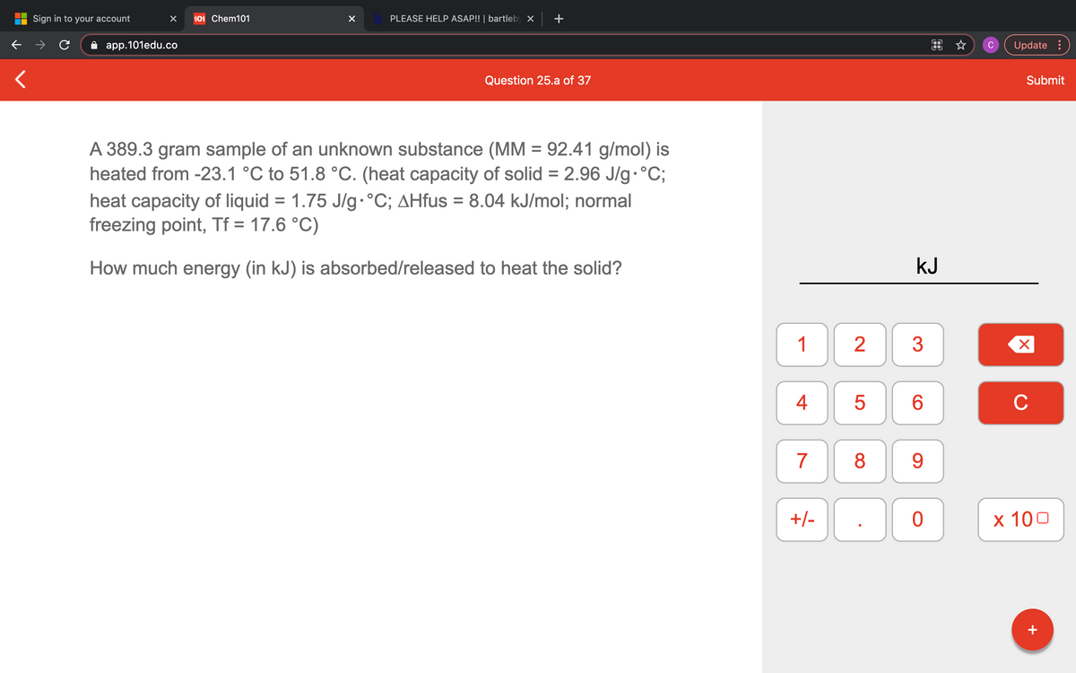 Sign in to your account
101 Chem101
PLEASE HELP ASAP!! | bartleby x
+
app.101edu.co
Update :
Question 25.a of 37
Submit
A 389.3 gram sample of an unknown substance (MM = 92.41 g/mol) is
heated from -23.1 °C to 51.8 °C. (heat capacity of solid = 2.96 J/g°C;
heat capacity of liquid = 1.75 J/9•°C; AHfus = 8.04 kJ/mol; normal
freezing point, Tf = 17.6 °C)
How much energy (in kJ) is absorbed/released to heat the solid?
kJ
1
2
3
6
C
7
8
9
+/-
х 100
+
4+
