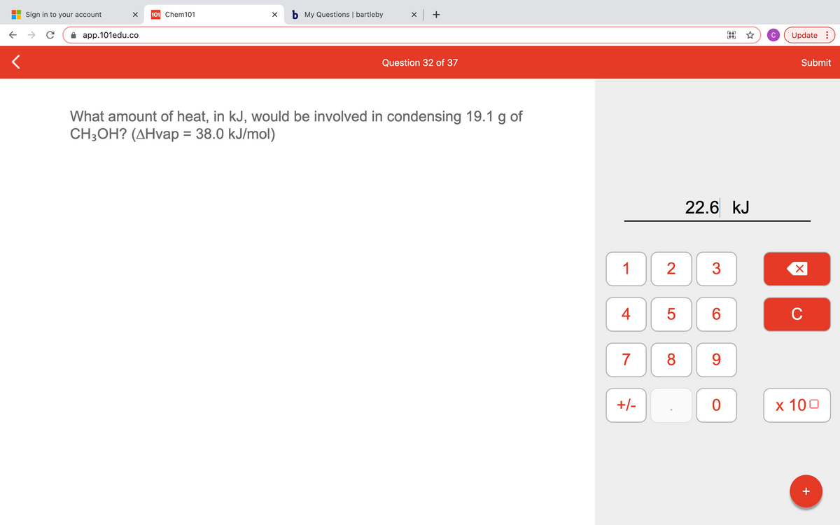 Sign in to your account
101 Chem101
b My Questions | bartleby
x +
app.101edu.co
C
Update :
Question 32 of 37
Submit
What amount of heat, in kJ, would be involved in condensing 19.1 g of
CH;OH? (AHvap = 38.0 kJ/mol)
22.6 kJ
1
2
3
6
C
7
8
9.
+/-
x 100
+
4+
