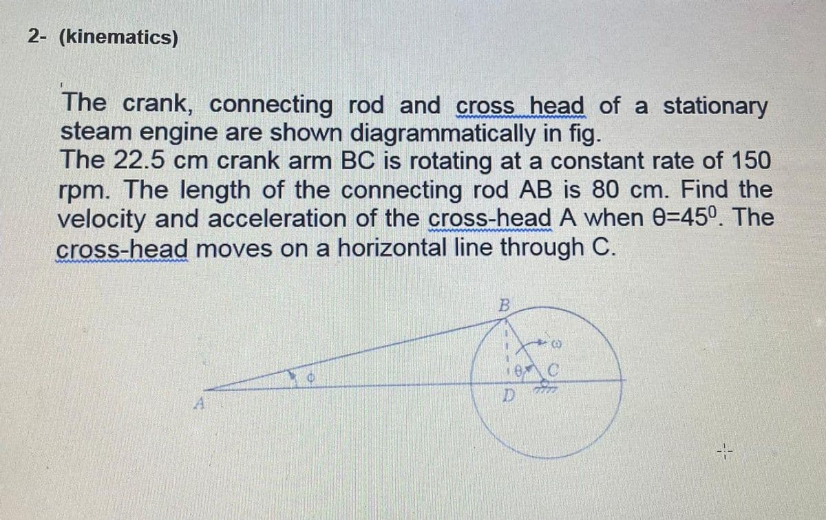 2- (kinematics)
The crank, connecting rod and cross head of a stationary
steam engine are shown diagrammatically in fig.
The 22.5 cm crank arm BC is rotating at a constant rate of 150
rpm. The length of the connecting rod AB is 80 cm. Find the
velocity and acceleration of the cross-head A when 0=45°. The
cross-head moves on a horizontal line through C.
16 C
D.
