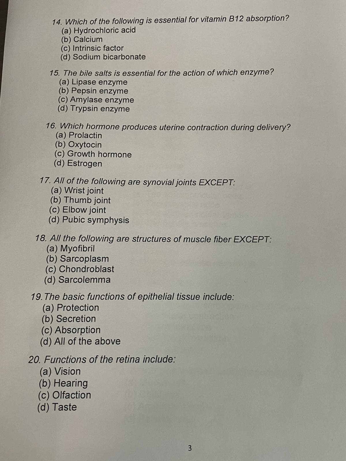 14. Which of the following is essential for vitamin B12 absorption?
(a) Hydrochloric acid
(b) Calcium
(c) Intrinsic factor
(d) Sodium bicarbonate
15. The bile salts is essential for the action of which enzyme?
(a) Lipase enzyme
(b) Pepsin enzyme
(c) Amylase enzyme
(d) Trypsin enzyme
16. Which hormone produces uterine contraction during delivery?
(a) Prolactin
(b) Oxytocin
(c) Growth hormone
(d) Estrogen
17. All of the following are synovial joints EXCEPT:
(a) Wrist joint
(b) Thumb joint
(c) Elbow joint
(d) Pubic symphysis
18. All the following are structures of muscle fiber EXCEPT:
(a) Myofibril
(b) Sarcoplasm
(c) Chondroblast
(d) Sarcolemma
19. The basic functions of epithelial tissue include:
(a) Protection
(b) Secretion
(c) Absorption
(d) All of the above
20. Functions of the retina include:
(a) Vision
(b) Hearing
(c) Olfaction
(d) Taste
3
