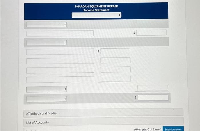 eTextbook and Media
List of Accounts
#
PHAROAH EQUIPMENT REPAIR
Income Statement
$
Attempts: 0 of 2 used Submit Answer