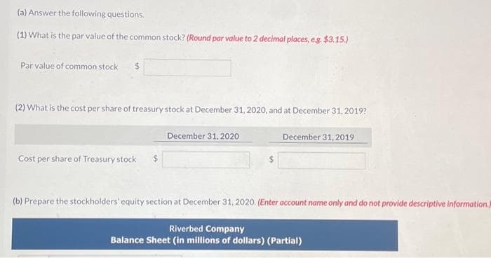 (a) Answer the following questions.
(1) What is the par value of the common stock? (Round par value to 2 decimal places, e.g. $3.15.)
Par value of common stock
(2) What is the cost per share of treasury stock at December 31, 2020, and at December 31, 2019?
Cost per share of Treasury stock $
December 31, 2020
$
December 31, 2019
(b) Prepare the stockholders' equity section at December 31, 2020. (Enter account name only and do not provide descriptive information.)
Riverbed Company
Balance Sheet (in millions of dollars) (Partial)