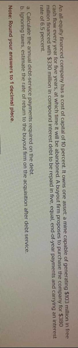 An all-equity financed company has a cost of capital of 10 percent. It owns one asset: a mine capable of generating $103 million in free
cash flow every year for five years, at which time it will be abandoned. A buyout firm proposes to purchase the company for $380
million financed with $330 million in compound interest debt to be repaid in five, equal, end-of-year payments and carrying an interest
rate of 6.5 percent.
a. Calculate the annual debt-service payments required on the debt.
b. Ignoring taxes, estimate the rate of return to the buyout firm on the acquisition after debt service.
Note: Round your answers to 1 decimal place.