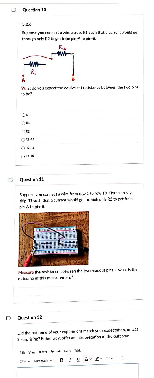 D
D
Question 10
3.2.6
Suppose you connect a wire across R1 such that a current would go
through only R2 to get from pin-A to pin-B.
R₂
www
R₁
A
What do you expect the equivalent resistance between the two pins
to be?
0⁰
ORI
OR2
OR1-R2
OR2-R1
OR1+R2
Question 11
Suppose you connect a wire from row 1 to row 18. That is to say
skip R1 such that a current would go through only R2 to get from
pin-A to pin-B.
Measure the resistance between the two readout pins what is the
outcome of this measurement?
Question 12
B
Did the outcome of your experiment match your expectation, or was
it surprising? Either way, offer an interpretation of the outcome.
Edit View Insert Format Tools
14pt
Paragraph v
Table
I UAV T²V
B
1